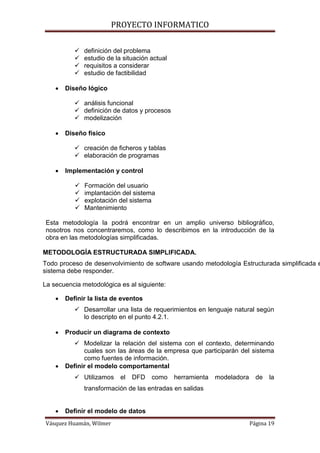 PROYECTO INFORMATICO

              definición del problema
              estudio de la situación actual
              requisitos a considerar
              estudio de factibilidad

       Diseño lógico

            análisis funcional
            definición de datos y procesos
            modelización

       Diseño físico

            creación de ficheros y tablas
            elaboración de programas

       Implementación y control

              Formación del usuario
              implantación del sistema
              explotación del sistema
              Mantenimiento

Esta metodología la podrá encontrar en un amplio universo bibliográfico,
nosotros nos concentraremos, como lo describimos en la introducción de la
obra en las metodologías simplificadas.

METODOLOGÍA ESTRUCTURADA SIMPLIFICADA.
Todo proceso de desenvolvimiento de software usando metodología Estructurada simplificada e
sistema debe responder.

La secuencia metodológica es al siguiente:

       Definir la lista de eventos
            Desarrollar una lista de requerimientos en lenguaje natural según
             lo descripto en el punto 4.2.1.

       Producir un diagrama de contexto
            Modelizar la relación del sistema con el contexto, determinando
              cuales son las áreas de la empresa que participarán del sistema
              como fuentes de información.
       Definir el modelo comportamental
            Utilizamos     el   DFD   como     herramienta   modeladora     de   la
               transformación de las entradas en salidas


       Definir el modelo de datos
Vásquez Huamán, Wilmer                                                     Página 19
 