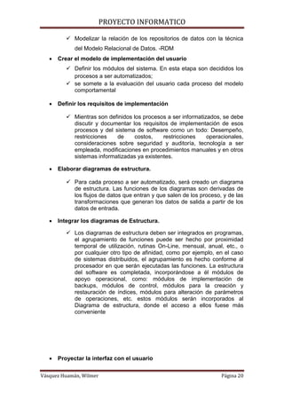 PROYECTO INFORMATICO

           Modelizar la relación de los repositorios de datos con la técnica
             del Modelo Relacional de Datos. -RDM
      Crear el modelo de implementación del usuario
           Definir los módulos del sistema. En esta etapa son decididos los
            procesos a ser automatizados;
           se somete a la evaluación del usuario cada proceso del modelo
            comportamental

      Definir los requisitos de implementación

           Mientras son definidos los procesos a ser informatizados, se debe
            discutir y documentar los requisitos de implementación de esos
            procesos y del sistema de software como un todo: Desempeño,
            restricciones   de      costos,   restricciones     operacionales,
            consideraciones sobre seguridad y auditoría, tecnología a ser
            empleada, modificaciones en procedimientos manuales y en otros
            sistemas informatizadas ya existentes.

      Elaborar diagramas de estructura.

           Para cada proceso a ser automatizado, será creado un diagrama
            de estructura. Las funciones de los diagramas son derivadas de
            los flujos de datos que entran y que salen de los proceso, y de las
            transformaciones que generan los datos de salida a partir de los
            datos de entrada.

      Integrar los diagramas de Estructura.

           Los diagramas de estructura deben ser integrados en programas,
            el agrupamiento de funciones puede ser hecho por proximidad
            temporal de utilización, rutinas On-Line, mensual, anual, etc., o
            por cualquier otro tipo de afinidad, como por ejemplo, en el caso
            de sistemas distribuidos, el agrupamiento es hecho conforme al
            procesador en que serán ejecutadas las funciones. La estructura
            del software es completada, incorporándose a él módulos de
            apoyo operacional, como: módulos de implementación de
            backups, módulos de control, módulos para la creación y
            restauración de índices, módulos para alteración de parámetros
            de operaciones, etc. estos módulos serán incorporados al
            Diagrama de estructura, donde el acceso a ellos fuese más
            conveniente




      Proyectar la interfaz con el usuario


Vásquez Huamán, Wilmer                                                Página 20
 