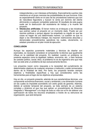 PROYECTO INFORMATICO

      independientes y con intereses enfrentados. Esencialmente cuantos más
      miembros en el grupo menores las probabilidades de que funcione. Esto
      es especialmente cierto en el caso de los proveedores externos que son
      de naturaleza fagocitaria y buscan la venta por dominio del cliente
      eliminando a cualquier competidor potencial. El resultado de esta pugna
      suele ser la destrucción del ecosistema de trabajo y la muerte del
      proyecto.
   4. Obstáculos artificiales. El tercer motivo es el bloqueo a las iniciativas
      que podrían salvar el proyecto en un momento dado. Puede ser por
      razones políticas o porque alguien ha empeñado su orgullo en que las
      cosas se hagan de una determinada manera. La cuestión es que no
      dejan a los informáticos trabajar, les imponen restricciones absurdas y
      demenciales procedimientos operativos los cuales, obviamente, no
      estaban previstos en el plan inicial de ejecución.

CONCLUSION

Aunque los aspectos puramente materiales y técnicos de diseñar son
esenciales, es necesario considerar el componente no-técnico que igualmente
influye en la viabilidad del proyecto. En realidad, cuando un problema no
presenta aspectos como la legalidad, belleza, economía, etc., o bien factores
de carácter político, social, ético, el problema no es de ingeniería sino que más
bien se está ante un problema de tipo exclusivamente técnico.

Los proyectos nacen como respuesta a la necesidad del cumplimiento de
determinados objetivos de cualquier empresa o Institución y están enmarcados
dentro de la finalidad de ésta. Por tanto, los proyectos tendrán siempre
objetivos y finalidades específicas y hay que considerarlos como las
herramientas para el logro de los objetivos empresariales.

Hoy en día, un proyecto presenta, además de sus características técnicas, una
componente económica-financiera, social y ambiental y una dimensión humana
sin las cuales es imposible acometerlo con cierto grado de garantía. Además,
debido al carácter temporal del proyecto, se trata siempre de un sistema
complejo y dinámico al que hay que aplicar un procedimiento de Dirección
Integrada o “Management” a lo largo de toda su vida con el fin de obtener una
optimización de todos los recursos empleados a través de su estructura de
organización, que será temporal.




Vásquez Huamán, Wilmer                                                  Página 22
 