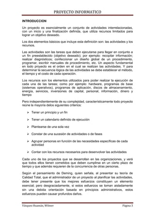 PROYECTO INFORMATICO

INTRODUCCION

Un proyecto es esencialmente un conjunto de actividades interrelacionadas,
con un inicio y una finalización definida, que utiliza recursos limitados para
lograr un objetivo deseado.

Los dos elementos básicos que incluye esta definición son: las actividades y los
recursos.

Las actividades son las tareas que deben ejecutarse para llegar en conjunto a
un fin preestablecido (objetivo deseado); por ejemplo: recopilar información;
realizar diagnósticos; confeccionar un diseño global de un procedimiento,
programar, escribir manuales de procedimiento, etc. Un aspecto fundamental
en todo proyecto es el orden en el cual se realizan las actividades. Y para
determinar la secuencia lógica de las actividades se debe establecer el método,
el tiempo y el costo de cada operación.

Los recursos son los elementos utilizados para poder realizar la ejecución de
cada una de las tareas; como por ejemplo: hardware, programas de base
(sistemas operativos), programas de aplicación, discos de almacenamiento,
energía, servicios, inversiones de capital, personal, información, dinero y
tiempo

Pero independientemente de su complejidad, característicamente todo proyecto
reúne la mayoría delos siguientes criterios:

    Tener un principio y un fin

    Tener un calendario definido de ejecución

    Plantearse de una sola vez

    Constar de una sucesión de actividades o de fases

    Agrupar personas en función de las necesidades específicas de cada
     actividad

    Contar con los recursos necesarios para desenvolver las actividades

Cada uno de los proyectos que se desarrollan en las organizaciones, y verá
que todos ellos tienen cometidos que deben cumplirse en un cierto plazo de
tiempo y que además requieren de la concurrencia de otras personas.

Según el pensamiento de Deming, quien señala, al presentar su teoría de
Calidad Total, que el administrador de un proyecto al planificar las actividades,
debe tener presente que los mejores esfuerzos constituyen un elemento
esencial; pero desgraciadamente, si estos esfuerzos se toman aisladamente
sin una debida orientación basada en principios administrativos, estos
esfuerzos pueden causar profundos daños.


Vásquez Huamán, Wilmer                                                   Página 3
 