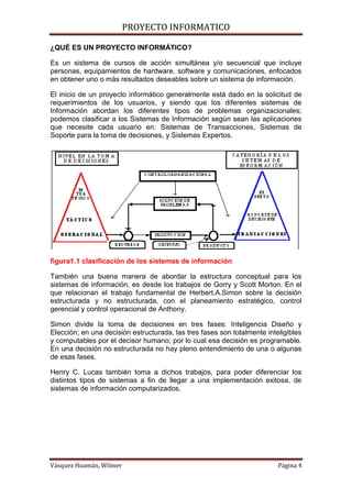 PROYECTO INFORMATICO

¿QUÉ ES UN PROYECTO INFORMÁTICO?

Es un sistema de cursos de acción simultánea y/o secuencial que incluye
personas, equipamientos de hardware, software y comunicaciones, enfocados
en obtener uno o más resultados deseables sobre un sistema de información.

El inicio de un proyecto informático generalmente está dado en la solicitud de
requerimientos de los usuarios, y siendo que los diferentes sistemas de
Información abordan los diferentes tipos de problemas organizacionales;
podemos clasificar a los Sistemas de Información según sean las aplicaciones
que necesite cada usuario en: Sistemas de Transacciones, Sistemas de
Soporte para la toma de decisiones, y Sistemas Expertos.




figura1.1 clasificación de los sistemas de información

También una buena manera de abordar la estructura conceptual para los
sistemas de información, es desde los trabajos de Gorry y Scott Morton. En el
que relacionan el trabajo fundamental de Herbert.A.Simon sobre la decisión
estructurada y no estructurada, con el planeamiento estratégico, control
gerencial y control operacional de Anthony.

Simon divide la toma de decisiones en tres fases: Inteligencia Diseño y
Elección; en una decisión estructurada, las tres fases son totalmente inteligibles
y computables por el decisor humano; por lo cual esa decisión es programable.
En una decisión no estructurada no hay pleno entendimiento de una o algunas
de esas fases.

Henry C. Lucas también toma a dichos trabajos, para poder diferenciar los
distintos tipos de sistemas a fin de llegar a una implementación exitosa, de
sistemas de información computarizados.




Vásquez Huamán, Wilmer                                                    Página 4
 