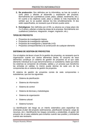 PROYECTO INFORMATICO

   2. De producción: Son definidos por la informática, se han de cumplir a
      corto plazo y afectan al desarrollo y explotación del proyecto.
      Normalmente son cuantitativos (coste, plazo, calidad, rendimiento, etc.).
      En cuanto a los objetivos coste, plazo y calidad, lo más importante es
      señalar que no se pueden alanzar los tres simultáneamente. Si dos
      están especificados, es necesario que el tercero pueda variar.

   3. Estratégicos: Son definidos por el DG, su alcance es a largo plazo (de
      3 a 5 años) y afectan a todas las áreas de la empresa. Normalmente son
      cualitativos (cobertura, integración, imagen, migración, etc.).

TIPOS DE PROYECTO

    Proyectos de investigación básica
    Proyectos de investigación aplicada
    Proyectos de investigación y desarrollo (I+D)
    Proyectos correspondientes a la construcción de cualquier elemento


SISTEMAS DE GESTION DE PROYECTOS

Con el objetivo de llevar a buen fin la gestión de proyectos, es necesario que la
organización cuente con ciertos elementos claves. El conjunto de esos
elementos constituye un sistema de gestión de proyectos en el que cada
elemento individual es lo que denominaríamos un subsistema. Dado que todos
los sistemas se componen de entradas, salidas y un proceso que transforme
las entradas en salidas, lo mismo puede decirse de cada uno de los
componentes de un sistema de gestión de proyectos.

El sistema de gestión de proyectos consta de siete componentes o
subsistemas, que son los siguientes:

    Sistema de planificación

    Sistema de información

    Sistema de control

    Sistema de técnicas y metodologías

    Sistema de organización

    Sistema cultural

    Sistema humano

La identificación del riesgo es un intento sistemático para especificar las
amenazas al plan del proyecto (estimaciones, planificación temporal, carga de
recursos, etc.). Identificando los riesgos conocidos y predecibles, el gestor del
proyecto da un paso adelante para evitarlos cuando sea posible y controlarlos
cuando sea necesario.

Vásquez Huamán, Wilmer                                                   Página 6
 
