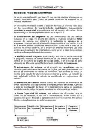 PROYECTO INFORMATICO

INICIO DE UN PROYECTO INFORMÁTICO

Ya se vio una clasificación (ver figura 1), que permite clarificar el origen de un
proyecto informático, pero ¿cómo se puede determinar la magnitud de un
Proyecto informático?

En un entorno informático estable, la decisión de iniciar un proyecto viene dada
por las necesidades de: mantenimiento, modificación, mejoramiento,
reemplazo o capacidad; encuadrándose así, el proyecto informático, dentro
de una categoría de complejidad mostrada en la figura 1.2:

El Mantenimiento del programa; es una consecuencia de una omisión
realizada en la etapa del diseño del sistema e involucra solucionar fallas
menores del sistema, que obligará a la realización de cambios en el
programa; como por ejemplo el descuido de no considerar que puedan ocurrir
en el sistema, ciertas condiciones extraordinarias; como sería el caso de un
aumento no previsto del 60 %, en la emisión de órdenes de compra. Las fallas
también pueden provenir de otros factores, como ser en el caso de que existan
cambios en las expectativas de los usuarios.

La Modificación del programa; involucra algo más que un simple cambio en
el programa; involucra un cambio estructural de una entidad Por ejemplo, un
cambio en el número de dígitos del código postal, o en el código de zona
telefónica. La diferencia con el Mantenimiento es el grado de importancia

El Mejoramiento del sistema; es el agregado de capacidades que no
formaron parte del sistema de información original; por ejemplo cuando en una
división se implementó un sistema de inventarios, este sistema no incluía un
módulo para calcular la futura demanda de bienes y partes. La inclusión de
este sofisticado módulo de cálculo es considerado un mejoramiento del
sistema.

El Reemplazo del sistema; ocurre cuando los sistemas de información se
tornan físicamente, tecnológicamente o competitivamente obsoletos. Como es
el caso de la utilización del láser, en el reconocimiento óptico de caracteres
para la lectura del código de barras, remplazando a la entrada por teclado.

La Nueva Capacidad del sistema; son sistemas de información para los
cuales no es necesario el uso de la automatización. Están dados por la
capacidad de poder Mostrar la aplicabilidad de nuevos sistemas. Un ejemplo
de ello, es la aplicación de los sistemas expertos.




Vásquez Huamán, Wilmer                                                    Página 7
 