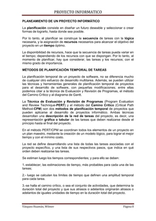 PROYECTO INFORMATICO

PLANEAMIENTO DE UN PROYECTO INFORMÁTICO

La planificación consiste en diseñar un futuro deseable y seleccionar o crear
formas de lograrlo, hasta donde sea posible.

Por lo tanto, al planificar se construye la secuencia de tareas con la lógica
necesaria, y la asignación de recursos necesarios para alcanzar el objetivo del
proyecto en un tiempo óptimo.

La disponibilidad de recursos, hace que la secuencia de tareas pueda variar en
el tiempo; dependiendo de los recursos con que se dispongan. Por lo tanto, al
momento de planificar, hay que considerar, las tareas y los recursos; con el
mismo grado de importancia.

MÉTODOS DE PLANIFICACIÓN TEMPORAL DE TAREAS

La planificación temporal de un proyecto de software, no se diferencia mucho
de cualquier otro esfuerzo de desarrollo multitarea. Además, se pueden utilizar
las técnicas y herramientas generales de planificación temporal de proyectos
para el desarrollo de software, con pequeñas modificaciones; entre ellas
podemos citar a la técnica de Evaluación y Revisión de Programas, el método
del Camino Crítico y al diagrama de Gantt.

La Técnica de Evaluación y Revisión de Programas (Program Evaluation
and Review Technique-PERT) y el método del Camino Crítico (Critical Path
Method-CPM) son dos métodos de planificación temporal de proyectos que
pueden aplicarse al desarrollo de proyectos informático. Ambas técnicas
desarrollan una descripción de la red de tareas del proyecto, es decir, una
representación gráfica o tabular de las tareas que deben realizarse desde el
principio hasta el final del proyecto.

En el método PERT/CPM se coordinan todos los elementos de un proyecto en
un plan maestro, mediante la creación de un modelo lógico, para lograr el mejor
tiempo y con el mínimo costo.

La red se define desarrollando una lista de todas las tareas asociadas con el
proyecto específico, y una lista de sus respectivos pasos, que indica en qué
orden deben realizarse las tareas.

Se estiman luego los tiempos correspondientes; y para ello se deben:

1.-establecer, las estimaciones de tiempo, más probables para cada una de las
tareas;

2.- luego se calculan los límites de tiempo que definen una amplitud temporal
para cada tarea.

3.-se halla el camino crítico, o sea el conjunto de actividades, que determina la
duración total del proyecto y que sus atrasos o adelantos originarán atrasos o
adelantos de iguales unidades de tiempo en la duración total del proyecto.



Vásquez Huamán, Wilmer                                                   Página 8
 