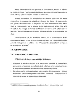 18
Adobe Dreamweaver es una aplicación en forma de suite (basada en la forma
de estudio de Adobe Flash) que está destinada a la construcción, diseño y edición de
sitios, videos y aplicaciones Web basados en estándares.
Creado inicialmente por Macromedia (actualmente producido por Adobe
Systems) es el programa más utilizado en el sector del diseño y la programación
web, por sus funcionalidades, su integración con otras herramientas como Adobe
Flash y, recientemente, por su soporte de los estándares del World Wide Web
Consortium. Su principal competidor es Microsoft Expression Web y tiene soporte
tanto para edición de imágenes como para animación a través de su integración con
otras.
Hasta la versión MX, fue duramente criticado por su escaso soporte de los
estándares de la web, ya que el código que generaba era con frecuencia sólo válido
para Internet Explorer y no validaba como HTML estándar. Esto se ha ido corrigiendo
en las versiones recientes.14
3.4. FUNDAMENTOS.
3.4.1. FUNDAMENTACIÓN LEGAL
ARTICULO. 347.- Será responsabilidad del Estado:
2 Fortalecer la educación pública y la coeducación; asegurar el mejoramiento
permanente de la calidad, la ampliación de la cobertura, la infraestructura física y
el equipamiento necesario de las instituciones educativas públicas.
3 Garantizar que los centros educativos sean espacios democráticos de ejercicio
de derechos y convivencia pacífica. Los centros educativos serán espacios de
detección temprana de requerimientos especiales.
14
CALDERÓN, Gerardo, Adobe Dreamweaver, Sexta Edición. Tomo I. Editorial Andaluz. Brazil.
 