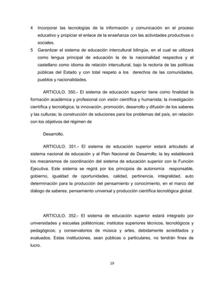 19
4 Incorporar las tecnologías de la información y comunicación en el proceso
educativo y propiciar el enlace de la enseñanza con las actividades productivas o
sociales.
5 Garantizar el sistema de educación intercultural bilingüe, en el cual se utilizará
como lengua principal de educación la de la nacionalidad respectiva y el
castellano como idioma de relación intercultural, bajo la rectoría de las políticas
públicas del Estado y con total respeto a los derechos de las comunidades,
pueblos y nacionalidades.
ARTICULO. 350.- El sistema de educación superior tiene como finalidad la
formación académica y profesional con visión científica y humanista; la investigación
científica y tecnológica; la innovación, promoción, desarrollo y difusión de los saberes
y las culturas; la construcción de soluciones para los problemas del país, en relación
con los objetivos del régimen de
Desarrollo.
ARTICULO. 351.- El sistema de educación superior estará articulado al
sistema nacional de educación y al Plan Nacional de Desarrollo; la ley establecerá
los mecanismos de coordinación del sistema de educación superior con la Función
Ejecutiva. Este sistema se regirá por los principios de autonomía responsable,
gobierno, igualdad de oportunidades, calidad, pertinencia, integralidad, auto
determinación para la producción del pensamiento y conocimiento, en el marco del
diálogo de saberes, pensamiento universal y producción científica tecnológica global.
ARTICULO. 352.- El sistema de educación superior estará integrado por
universidades y escuelas politécnicas; institutos superiores técnicos, tecnológicos y
pedagógicos; y conservatorios de música y artes, debidamente acreditados y
evaluados. Estas instituciones, sean públicas o particulares, no tendrán fines de
lucro.
 