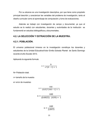 23
Por su alcance es una investigación descriptiva, por que tiene como propósito
principal describir y caracterizar las variables del problema de investigación, tanto al
diseño curricular como al aprendizaje de computación y toma de evaluaciones.
Además se trabajó con investigación de campo y documental, ya que el
estudio se lo realizó con estudiantes, docentes y autoridades de la institución se
fundamentó en estudios bibliográficos y documentales.
4.2. LA SELECCIÓN Y EXTRACCIÓN DE LA MUESTRA.
4.2.1. POBLACIÓN.
El universo poblacional inmerso en la investigación constituye los docentes y
estudiantes de la Unidad EducativaVíctor Emilio Estrada Plantel de Santo Domingo
durante el año Escolar 2013.
Aplicando la siguiente formula:
N= Población total.
n= tamaño de la muestra
e= error de muestreo
 