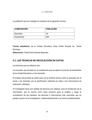 24
La población que se investigó se compone de la siguiente manera:
Fuente estadística: de la Unidad Educativa Víctor Emilio Estrada de Santo
Domingo.
Elaboración: Fidel Emilio Estrada Basantes
4.3. LAS TÉCNICAS DE RECOLECCIÓN DE DATOS.
Las técnicas que se utilizaron son:
La encuesta, que se basó en un cuestionario que se aplicó al universo de estudiantes
de la Unidad Educativa y a los docentes
El análisis documental se utilizó para ver la similitud teórica entre lo expuesto por la
teoría y los docentes con la planificación realizada por ellos y los instrumentos de
evaluación utilizados.
El investigador tiene que señalar las técnicas que utilizará, para la recolección de la
información, que le servirá como base empírica para el análisis y luego la
contratación de las hipótesis, las técnicas e instrumentos más conocidos que se
pueden asumir en la investigación, independientemente o en forma complementaria.
COMPOSICIÓN POBLACIÓN
Docentes 18
Estudiantes 200
 