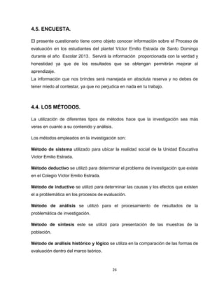 26
4.5. ENCUESTA.
El presente cuestionario tiene como objeto conocer información sobre el Proceso de
evaluación en los estudiantes del plantel Víctor Emilio Estrada de Santo Domingo
durante el año Escolar 2013. Servirá la información proporcionada con la verdad y
honestidad ya que de los resultados que se obtengan permitirán mejorar el
aprendizaje.
La información que nos brindes será manejada en absoluta reserva y no debes de
tener miedo al contestar, ya que no perjudica en nada en tu trabajo.
4.4. LOS MÉTODOS.
La utilización de diferentes tipos de métodos hace que la investigación sea más
veras en cuanto a su contenido y análisis.
Los métodos empleados en la investigación son:
Método de sistema utilizado para ubicar la realidad social de la Unidad Educativa
Victor Emilio Estrada.
Método deductivo se utilizó para determinar el problema de investigación que existe
en el Colegio Víctor Emilio Estrada.
Método de inductivo se utilizó para determinar las causas y los efectos que existen
el a problemática en los procesos de evaluación.
Método de análisis se utilizó para el procesamiento de resultados de la
problemática de investigación.
Método de síntesis este se utilizó para presentación de las muestras de la
población.
Método de análisis histórico y lógico se utiliza en la comparación de las formas de
evaluación dentro del marco teórico.
 