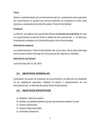4
Tema:
Diseño e implementación de una herramienta web de cuestionarios para evaluación
de conocimientos en general que permita presentar los resultados en línea, para
docentes y estudiantes del Unidad Educativa ―Víctor Emilio Estrada‖
Problema
La falta de una página web que permita efectuar el proceso de evaluación en línea
en conocimientos en general limita la calidad de las evaluaciones y la obtención
inmediata de resultados en la Unidad Educativa Víctor Emilio Estrada
Delimitación espacial
La Unidad Educativa ―Víctor Emilio Estrada‖ del de la Coop. Nuevo Santo Domingo
de la ciudad de Santo Domingo de la Provincia de Sto. Dgo.de los Tsáchilas
Delimitación del tiempo:
Junio 24 hasta julio 13 del 2013
2.5. OBJETIVOS GENERALES
Automatizar el proceso de evaluación de conocimientos y la obtención de resultados
en las asignaturas generales, mediante el diseño e implementación de una
herramienta web, en elUnidad Educativa―Víctor Emilio Estrada‖
2.6. OBJETIVOS ESPECÍFICOS
a) Registrar datos de usuarios
b) Diseñar una plantilla estándar que permita al docente elaborar su test
c) Grabar cuestionarios
d) Ingresar datos personales
e) Contestar cuestionario
 