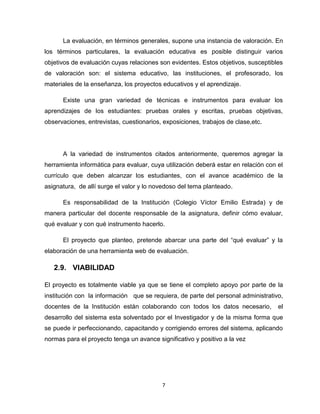7
La evaluación, en términos generales, supone una instancia de valoración. En
los términos particulares, la evaluación educativa es posible distinguir varios
objetivos de evaluación cuyas relaciones son evidentes. Estos objetivos, susceptibles
de valoración son: el sistema educativo, las instituciones, el profesorado, los
materiales de la enseñanza, los proyectos educativos y el aprendizaje.
Existe una gran variedad de técnicas e instrumentos para evaluar los
aprendizajes de los estudiantes: pruebas orales y escritas, pruebas objetivas,
observaciones, entrevistas, cuestionarios, exposiciones, trabajos de clase,etc.
A la variedad de instrumentos citados anteriormente, queremos agregar la
herramienta informática para evaluar, cuya utilización deberá estar en relación con el
currículo que deben alcanzar los estudiantes, con el avance académico de la
asignatura, de allí surge el valor y lo novedoso del tema planteado.
Es responsabilidad de la Institución (Colegio Víctor Emilio Estrada) y de
manera particular del docente responsable de la asignatura, definir cómo evaluar,
qué evaluar y con qué instrumento hacerlo.
El proyecto que planteo, pretende abarcar una parte del ―qué evaluar‖ y la
elaboración de una herramienta web de evaluación.
2.9. VIABILIDAD
El proyecto es totalmente viable ya que se tiene el completo apoyo por parte de la
institución con la información que se requiera, de parte del personal administrativo,
docentes de la Institución están colaborando con todos los datos necesario, el
desarrollo del sistema esta solventado por el Investigador y de la misma forma que
se puede ir perfeccionando, capacitando y corrigiendo errores del sistema, aplicando
normas para el proyecto tenga un avance significativo y positivo a la vez
 