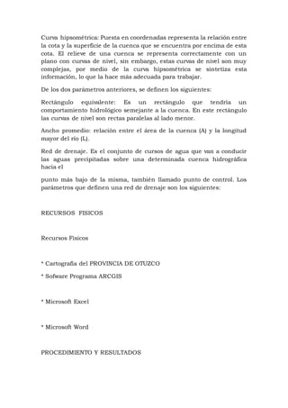 Curva hipsométrica: Puesta en coordenadas representa la relación entre
la cota y la superficie de la cuenca que se encuentra por encima de esta
cota. El relieve de una cuenca se representa correctamente con un
plano con curvas de nivel, sin embargo, estas curvas de nivel son muy
complejas, por medio de la curva hipsométrica se sintetiza esta
información, lo que la hace más adecuada para trabajar.
De los dos parámetros anteriores, se definen los siguientes:
Rectángulo equivalente: Es un rectángulo que tendría un
comportamiento hidrológico semejante a la cuenca. En este rectángulo
las curvas de nivel son rectas paralelas al lado menor.
Ancho promedio: relación entre el área de la cuenca (A) y la longitud
mayor del río (L).
Red de drenaje. Es el conjunto de cursos de agua que van a conducir
las aguas precipitadas sobre una determinada cuenca hidrográfica
hacia el
punto más bajo de la misma, también llamado punto de control. Los
parámetros que definen una red de drenaje son los siguientes:
RECURSOS FISICOS
Recursos Físicos
* Cartografía del PROVINCIA DE OTUZCO
* Sofware Programa ARCGIS
* Microsoft Excel
* Microsoft Word
PROCEDIMIENTO Y RESULTADOS
 
