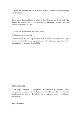 El grado de ramificación de la cuenca es tres, debido a sus afluentes y
red de drenaje.
En la curva hipsométrica se observa la diferencia de áreas entre las
cotas y su variabilidad es determinada por el cuadro de porcentaje de
área entre curvas de nivel.
La tabla fue realizada en Microsoft Excel.
El dibujo de la cuenca, la
determinación del área y perímetro de la cuenca, las ramificaciones, las
curvas de nivel, la curva hipsométrica y el rectángulo equivalente fue
realizado en el software de ARCGIS.
CONCLUSIONES
* Se logra adaptar al programa de Autocad y explorar varios
conocimientos para la realización del dibujo de la cuenca,
ramificaciones, curvas de nivel, curva hipsométrica y rectángulo
equivalente.
BIBLIOGRAFIA
 