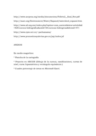http://www.acepesa.org/media/documentos/Folleto2__final_Nov.pdf
http://marc.org/Environment/Water/Espanol/watershed_espanol.htm
http://www.atl.org.mx/index.php?option=com_content&view=article&id
=820:cuenca-hidrografica&catid=58:cuencas-hidrogrcas&Itemid=471
http://www.epm.net.co/~pachamama/
http://www.pronosticosyalertas.gov.co/jsp/index.jsf
ANEXOS
En medio magnético:
* Plancha de la cartografía
* Proyecto en ARCGIS (Dibujo de la cuenca, ramificaciones, curvas de
nivel, curva hipsométrica y rectángulo equivalente.)
* Cuadro porcentaje de áreas en Microsoft Excel.
 