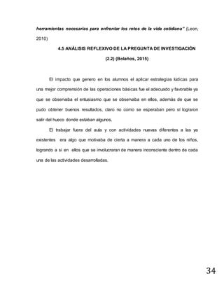 34
herramientas necesarias para enfrentar los retos de la vida cotidiana” (Leon,
2010)
4.5 ANÁLISIS REFLEXIVO DE LA PREGUNTA DE INVESTIGACIÓN
(2.2) (Bolaños, 2015)
El impacto que genero en los alumnos el aplicar estrategias lúdicas para
una mejor comprensión de las operaciones básicas fue el adecuado y favorable ya
que se observaba el entusiasmo que se observaba en ellos, además de que se
pudo obtener buenos resultados, claro no como se esperaban pero sí lograron
salir del hueco donde estaban algunos.
El trabajar fuera del aula y con actividades nuevas diferentes a las ya
existentes era algo que motivaba de cierta a manera a cada uno de los niños,
logrando a si en ellos que se involucraran de manera inconsciente dentro de cada
una de las actividades desarrolladas.
 