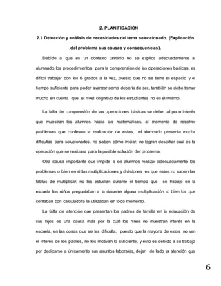 6
2. PLANIFICACIÓN
2.1 Detección y análisis de necesidades del tema seleccionado. (Explicación
del problema sus causas y consecuencias).
Debido a que es un contexto unitario no se explica adecuadamente al
alumnado los procedimientos para la comprensión de las operaciones básicas, es
difícil trabajar con los 6 grados a la vez, puesto que no se tiene el espacio y el
tiempo suficiente para poder avanzar como debería de ser, también se debe tomar
mucho en cuenta que el nivel cognitivo de los estudiantes no es el mismo.
La falta de comprensión de las operaciones básicas se debe al poco interés
que muestran los alumnos hacia las matemáticas, al momento de resolver
problemas que conllevan la realización de estas, el alumnado presenta mucha
dificultad para solucionarlos, no saben cómo iniciar, no logran descifrar cual es la
operación que se realizara para la posible solución del problema.
Otra causa importante que impide a los alumnos realizar adecuadamente los
problemas o bien en si las multiplicaciones y divisiones es que estos no saben las
tablas de multiplicar, no las estudian durante el tiempo que se trabajo en la
escuela los niños preguntaban a la docente alguna multiplicación, o bien los que
contaban con calculadora la utilizaban en todo momento.
La falta de atención que presentan los padres de familia en la educación de
sus hijos es una causa más por la cual los niños no muestran interés en la
escuela, en las cosas que se les dificulta, puesto que la mayoría de estos no ven
el interés de los padres, no los motivan lo suficiente, y esto es debido a su trabajo
por dedicarse a únicamente sus asuntos laborales, dejan de lado la atención que
 