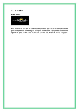 2.11 INTRANET 
CONCEPTO 
Una Intranet es una red de ordenadores privados que utiliza tecnología internet 
para compartir de forma segura cualquier información o programa del sistema 
operativo para evitar que cualquier usuario de Internet pueda ingresar. 
 