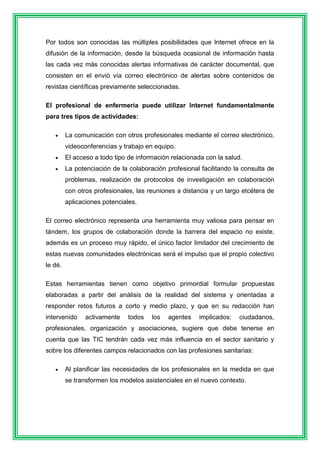 Por todos son conocidas las múltiples posibilidades que Internet ofrece en la 
difusión de la información, desde la búsqueda ocasional de información hasta 
las cada vez más conocidas alertas informativas de carácter documental, que 
consisten en el envió vía correo electrónico de alertas sobre contenidos de 
revistas científicas previamente seleccionadas. 
El profesional de enfermería puede utilizar Internet fundamentalmente 
para tres tipos de actividades: 
 La comunicación con otros profesionales mediante el correo electrónico, 
videoconferencias y trabajo en equipo. 
 El acceso a todo tipo de información relacionada con la salud. 
 La potenciación de la colaboración profesional facilitando la consulta de 
problemas, realización de protocolos de investigación en colaboración 
con otros profesionales, las reuniones a distancia y un largo etcétera de 
aplicaciones potenciales. 
El correo electrónico representa una herramienta muy valiosa para pensar en 
tándem, los grupos de colaboración donde la barrera del espacio no existe, 
además es un proceso muy rápido, el único factor limitador del crecimiento de 
estas nuevas comunidades electrónicas será el impulso que el propio colectivo 
le dé. 
Estas herramientas tienen como objetivo primordial formular propuestas 
elaboradas a partir del análisis de la realidad del sistema y orientadas a 
responder retos futuros a corto y medio plazo, y que en su redacción han 
intervenido activamente todos los agentes implicados: ciudadanos, 
profesionales, organización y asociaciones, sugiere que debe tenerse en 
cuenta que las TIC tendrán cada vez más influencia en el sector sanitario y 
sobre los diferentes campos relacionados con las profesiones sanitarias: 
 Al planificar las necesidades de los profesionales en la medida en que 
se transformen los modelos asistenciales en el nuevo contexto. 
 