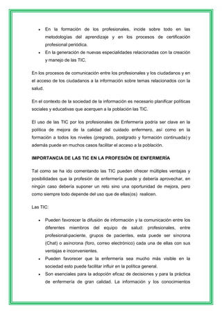  En la formación de los profesionales, incide sobre todo en las 
metodologías del aprendizaje y en los procesos de certificación 
profesional periódica. 
 En la generación de nuevas especialidades relacionadas con la creación 
y manejo de las TIC. 
En los procesos de comunicación entre los profesionales y los ciudadanos y en 
el acceso de los ciudadanos a la información sobre temas relacionados con la 
salud. 
En el contexto de la sociedad de la información es necesario planificar políticas 
sociales y educativas que acerquen a la población las TIC. 
El uso de las TIC por los profesionales de Enfermería podría ser clave en la 
política de mejora de la calidad del cuidado enfermero, así como en la 
formación a todos los niveles (pregrado, postgrado y formación continuada) y 
además puede en muchos casos facilitar el acceso a la población. 
IMPORTANCIA DE LAS TIC EN LA PROFESIÓN DE ENFERMERÍA 
Tal como se ha ido comentando las TIC pueden ofrecer múltiples ventajas y 
posibilidades que la profesión de enfermería puede y debería aprovechar, en 
ningún caso debería suponer un reto sino una oportunidad de mejora, pero 
como siempre todo depende del uso que de ellas(os) realicen. 
Las TIC: 
 Pueden favorecer la difusión de información y la comunicación entre los 
diferentes miembros del equipo de salud: profesionales, entre 
profesional-paciente, grupos de pacientes, esta puede ser síncrona 
(Chat) o asíncrona (foro, correo electrónico) cada una de ellas con sus 
ventajas e inconvenientes. 
 Pueden favorecer que la enfermería sea mucho más visible en la 
sociedad esto puede facilitar influir en la política general. 
 Son esenciales para la adopción eficaz de decisiones y para la práctica 
de enfermería de gran calidad. La información y los conocimientos 
 