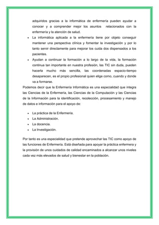 adquiridos gracias a la informática de enfermería pueden ayudar a 
conocer y a comprender mejor los asuntos relacionados con la 
enfermería y la atención de salud. 
 La informática aplicada a la enfermería tiene por objeto conseguir 
mantener una perspectiva clínica y fomentar la investigación y por lo 
tanto servir directamente para mejorar los cuida dos dispensados a los 
pacientes. 
 Ayudan a continuar la formación a lo largo de la vida, la formación 
continua tan importante en nuestra profesión, las TIC sin duda, pueden 
hacerla mucho más sencilla, las coordenadas espacio-tiempo 
desaparecen, es el propio profesional quien elige como, cuando y donde 
va a formarse. 
Podemos decir que la Enfermería Informática es una especialidad que integra 
las Ciencias de la Enfermería, las Ciencias de la Computación y las Ciencias 
de la Información para la identificación, recolección, procesamiento y manejo 
de datos e información para el apoyo de: 
 La práctica de la Enfermería. 
 La Administración. 
 La docencia. 
 La Investigación. 
Por tanto es una especialidad que pretende aprovechar las TIC como apoyo de 
las funciones de Enfermería. Está diseñada para apoyar la práctica enfermera y 
la provisión de unos cuidados de calidad encaminados a alcanzar unos niveles 
cada vez más elevados de salud y bienestar en la población. 
 