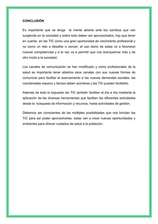 CONCLUSIÓN 
Es importante que se tenga la mente abierta ante los cambios que van 
surgiendo en la sociedad y sobre todo deben ser aprovechados, hay que tener 
en cuenta en las TIC como una gran oportunidad de crecimiento profesional y 
no como un reto a desafiar o vencer, el uso diario de estas va a favorecer 
nuevas competencias y a la vez va a permitir que nos acerquemos más y de 
otro modo a la sociedad. 
Los canales de comunicación se han modificado y como profesionales de la 
salud es importante tener abiertos esos canales con sus nuevas formas de 
comunicar para facilitar el acercamiento a las nuevas demandas sociales, las 
coordenadas espacio y tiempo deben acortarse y las TIC pueden facilitarlo. 
Además de todo lo expuesto las TIC también facilitan el día a día mediante la 
aplicación de las diversas herramientas que facilitan las diferentes actividades 
desde la búsqueda de información y recursos, hasta actividades de gestión. 
Debemos ser conscientes de las múltiples posibilidades que nos brindan las 
TIC para así poder aprovecharlas, estas van a crear nuevas oportunidades y 
ambientes para ofrecer cuidados de salud a la población. 
