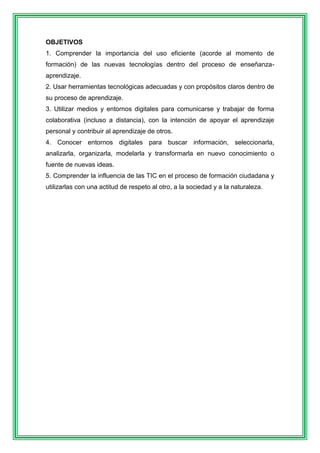 OBJETIVOS 
1. Comprender la importancia del uso eficiente (acorde al momento de 
formación) de las nuevas tecnologías dentro del proceso de enseñanza-aprendizaje. 
2. Usar herramientas tecnológicas adecuadas y con propósitos claros dentro de 
su proceso de aprendizaje. 
3. Utilizar medios y entornos digitales para comunicarse y trabajar de forma 
colaborativa (incluso a distancia), con la intención de apoyar el aprendizaje 
personal y contribuir al aprendizaje de otros. 
4. Conocer entornos digitales para buscar información, seleccionarla, 
analizarla, organizarla, modelarla y transformarla en nuevo conocimiento o 
fuente de nuevas ideas. 
5. Comprender la influencia de las TIC en el proceso de formación ciudadana y 
utilizarlas con una actitud de respeto al otro, a la sociedad y a la naturaleza. 
 