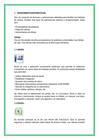 1. HERRAMIENTASOFIMATICAS 
Son Un conjunto de técnicas y aplicaciones utilizadas para facilitar los trabajos 
de oficina. Existen tres tipos de aplicaciones básicas y fundamentales, estas 
son: 
• Procesadores de palabras 
• Hojas de cálculo. 
• Herramientas de dibujo. 
TIPOS: 
Hoy en día existen muchos procesadores de palabras comerciales muy fáciles 
de usar. Uno de los más conocidos es el Word para Windows. 
1.1 WORD. 
Word es una a aplicación sumamente poderosa que permite la redacción 
e impresión de varios tipos de trabajos escritos. En particular posee facilidades 
que permiten: 
• Utilizar diferentes tipos de letras. 
• Establecer márgenes 
• Guardar documentos en disco 
• Recuperar documentos previamente realizados CON WORD 
• Revisar la ortografía de un documento 
• Crear tablas, gráficos, dibujos, etc. 
Se utiliza para la elaboración de cartas, fax, un currículum, llevar a cabo un 
informe o memorando, incluso si quiere hacer un folleto, un manual, una tesis, 
monografía o resumen, crear una agenda o un calendario. 
1.2 EXCEL. 
Su función principal es la de una HOJA DE CALCULO. Que le permite 
organizar y realizar cálculos sobre datos de diversa índole. Los valores pueden 
 