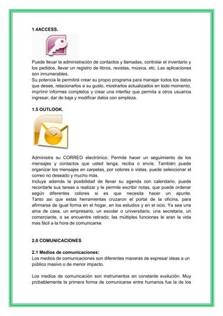 1.4ACCESS. 
Puede llevar la administración de contactos y llamadas, controlar el inventario y 
los pedidos, llevar un registro de libros, revistas, música, etc. Las aplicaciones 
son innumerables. 
Su potencia le permitirá crear su propio programa para manejar todos los datos 
que desee, relacionarlos a su gusto, mostrarlos actualizados en todo momento, 
imprimir informes completos y crear una interfaz que permita a otros usuarios 
ingresar, dar de baja y modificar datos con simpleza. 
1.5 OUTLOOK. 
Administra su CORREO electrónico. Permite hacer un seguimiento de los 
mensajes y contactos que usted tenga, reciba o envíe. También puede 
organizar los mensajes en carpetas, por colores o vistas, puede seleccionar el 
correo no deseado y mucho más. 
Incluye además la posibilidad de llevar su agenda con calendario, puede 
recordarle sus tareas a realizar y le permite escribir notas, que puede ordenar 
según diferentes colores si es que necesita hacer un apunte. 
Tanto así que estas herramientas cruzaron el portal de la oficina, para 
afirmarse de igual forma en el hogar, en los estudios y en el ocio. Ya sea una 
ama de casa, un empresario, un escolar o universitario, una secretaria, un 
comerciante, o se encuentre retirado; las múltiples funciones le aran la vida 
mas fácil a la hora de comunicarse. 
2.0 COMUNICACIONES 
2.1 Medios de comunicaciones: 
Los medios de comunicaciones son diferentes maneras de expresar ideas a un 
público masivo o de menor impacto. 
Los medios de comunicación son instrumentos en constante evolución. Muy 
probablemente la primera forma de comunicarse entre humanos fue la de los 
 