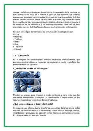 signos y señales empleados en la prehistoria. La aparición de la escritura se 
toma como hito de inicio de la historia. A partir de ese momento, los cambios 
económicos y sociales fueron impulsando el nacimiento y desarrollo de distintos 
medios de comunicación, desde los vinculados a la escritura y su mecanización 
(imprenta) hasta los medios audiovisuales ligados a la era de la electricidad y a 
la revolución de la informática y las telecomunicaciones cada uno de ellos 
esenciales para las distintas fases del denominado proceso de globalización. 
El orden cronológico de los medios de comunicación de este podría ser: 
• Libro 
• Historieta 
• Teléfono 
• Radio 
• Cine 
• Televisión 
• Internet. 
2.2 TECNOLOGÍA. 
Es el conjunto de conocimientos técnicos, ordenados científicamente, que 
permiten construir objetos y máquinas para adaptar el medio y satisfacer las 
necesidades de las personas. 
• ¿Para que se utilizan las tecnologías? 
Pueden ser usadas para proteger el medio ambiente y para evitar que las 
crecientes necesidades provoquen un agotamiento o degradación de los 
recursos materiales y energéticos de nuestro planeta. 
¿Qué se necesita para el desarrollo de esta? 
Se requiere para ello una buena enseñanza-aprendizaje de la tecnología en los 
estudios de enseñanza media o secundaria y buena difusión de los problemas, 
diagnósticos y propuestas de solución en los medios de comunicación social. 
Es deber de todos el desarrollo de esta. 
 