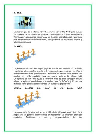 2.3 TICS. 
Las tecnologías de la información y la comunicación (TIC o NTIC para Nuevas 
Tecnologías de la Información y de la Comunicación o IT para «Información 
Tecnología») agrupan los elementos y las técnicas utilizadas en el tratamiento 
y la transmisión de las informaciones, principalmente de informática internet y 
telecomunicaciones. 
2.4 WIKIS: 
Un(a) wiki es un sitio web cuyas páginas pueden ser editadas por múltiples 
voluntarios a través del navegador web. Los usuarios pueden crear, modificar o 
borrar un mismo texto que comparten. Tienen títulos únicos. Si se escribe una 
palabra en doble corchete crea un enlace web a la página wiki. 
Un ejemplo de wiki nos ayuda a entender más de este concepto; en una 
página de alpinismo puede haber una palabra como “piolet” o “brújula” que este 
marcada como palabra perteneciente a un título de la página wiki. 
¿Cómo identifico que estoy en una página wiki? 
La mayor parte de wikis indican en la URL de la página el propio título de la 
pagina wiki las palabras están escritas en mayúscula y va encerrado entre dos 
corchetes. Facilitando el uso y comprensibilidad del link. 
 