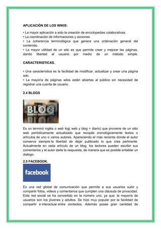 APLICACIÓN DE LOS WIKIS: 
• La mayor aplicación a sido la creación de enciclopedias colaborativas. 
• La coordinación de informaciones y acciones 
• La coherencia terminológica que genera una ordenación general del 
contenido. 
• La mayor utilidad de un wiki es que permite crear y mejorar las páginas, 
dando libertad al usuario por medio de un método simple. 
CARACTERISTICAS. 
• Una característica es la facilidad de modificar, actualizar y crear una página 
wiki. 
• La mayoría de páginas wikis están abiertas al público sin necesidad de 
registrar una cuenta de usuario. 
2.4 BLOGS 
Es un terminó inglés o web log( web y blog = diario) que proviene de un sitio 
web periódicamente actualizado que recopila cronológicamente textos o 
artículos de uno o varios autores. Apareciendo el más reciente donde el autor 
conserva siempre la libertad de dejar publicado lo que crea pertinente. 
Actualmente en cada artículo de un blog, los lectores pueden escribir sus 
comentarios y el autor darle la respuesta, de manera que es posible entablar un 
dialogo. 
2.5 FACEBOOK. 
Es una red global de comunicación que permite a sus usuarios subir y 
compartir fotos, videos y comentarios que cumplen una cláusula de privacidad. 
Esta red social se ha convertido en la número uno, ya que; la mayoría de 
usuarios son los jóvenes y adultos. Se hizo muy popular por la facilidad de 
compartir e interactuar entre contactos. Además posee gran cantidad de 
 