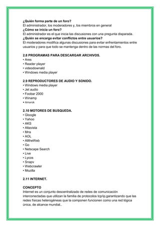 ¿Quién forma parte de un foro? 
El administrador, los moderadores y, los miembros en general 
¿Cómo se inicia un foro? 
El administrador es el que inicia las discusiones con una pregunta disparada. 
¿Quién se encarga evitar conflictos entre usuarios? 
El moderadores modifica algunas discusiones para evitar enfrentamientos entre 
usuarios y para que todo se mantenga dentro de las normas del foro. 
2.8 PROGRAMAS PARA DESCARGAR ARCHIVOS. 
• Ares 
• Reader player 
• videodownald 
• Windows media player 
2.9 REPRODUCTORES DE AUDIO Y SONIDO. 
• Windows media player 
• Jet audio 
• Foobar 2000 
• Winamp 
• Amarok 
2.10 MOTORES DE BUSQUEDA. 
• Gloogle 
• Yahoo 
• AKS 
• Altavista 
• Mns 
• AOL 
• AlltheWeb 
• Go 
• Netscape Search 
• Live 
• Lycos 
• Snapv 
• Webcrawler 
• Mozilla 
2.11 INTERNET. 
CONCEPTO 
Internet es un conjunto descentralizado de redes de comunicación 
interconectadas que utilizan la familia de protocolos tcp/ip,garantizando que las 
redes físicas heterogéneas que la componen funcionen como una red lógica 
única, de alcance mundial.. 
 