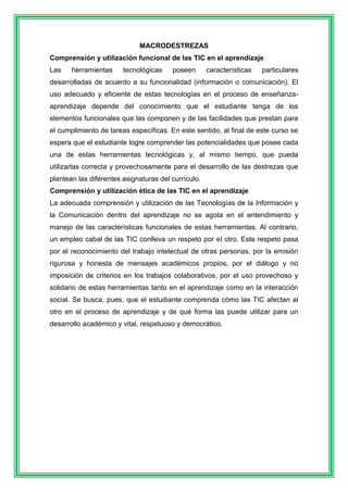 MACRODESTREZAS 
Comprensión y utilización funcional de las TIC en el aprendizaje 
Las herramientas tecnológicas poseen características particulares 
desarrolladas de acuerdo a su funcionalidad (información o comunicación). El 
uso adecuado y eficiente de estas tecnologías en el proceso de enseñanza-aprendizaje 
depende del conocimiento que el estudiante tenga de los 
elementos funcionales que las componen y de las facilidades que prestan para 
el cumplimiento de tareas específicas. En este sentido, al final de este curso se 
espera que el estudiante logre comprender las potencialidades que posee cada 
una de estas herramientas tecnológicas y, al mismo tiempo, que pueda 
utilizarlas correcta y provechosamente para el desarrollo de las destrezas que 
plantean las diferentes asignaturas del currículo. 
Comprensión y utilización ética de las TIC en el aprendizaje 
La adecuada comprensión y utilización de las Tecnologías de la Información y 
la Comunicación dentro del aprendizaje no se agota en el entendimiento y 
manejo de las características funcionales de estas herramientas. Al contrario, 
un empleo cabal de las TIC conlleva un respeto por el otro. Este respeto pasa 
por el reconocimiento del trabajo intelectual de otras personas, por la emisión 
rigurosa y honesta de mensajes académicos propios, por el diálogo y no 
imposición de criterios en los trabajos colaborativos, por el uso provechoso y 
solidario de estas herramientas tanto en el aprendizaje como en la interacción 
social. Se busca, pues, que el estudiante comprenda cómo las TIC afectan al 
otro en el proceso de aprendizaje y de qué forma las puede utilizar para un 
desarrollo académico y vital, respetuoso y democrático. 
 