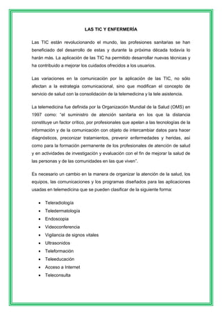 LAS TIC Y ENFERMERÍA 
Las TIC están revolucionando el mundo, las profesiones sanitarias se han 
beneficiado del desarrollo de estas y durante la próxima década todavía lo 
harán más. La aplicación de las TIC ha permitido desarrollar nuevas técnicas y 
ha contribuido a mejorar los cuidados ofrecidos a los usuarios. 
Las variaciones en la comunicación por la aplicación de las TIC, no sólo 
afectan a la estrategia comunicacional, sino que modifican el concepto de 
servicio de salud con la consolidación de la telemedicina y la tele asistencia. 
La telemedicina fue definida por la Organización Mundial de la Salud (OMS) en 
1997 como: “el suministro de atención sanitaria en los que la distancia 
constituye un factor crítico, por profesionales que apelan a las tecnologías de la 
información y de la comunicación con objeto de intercambiar datos para hacer 
diagnósticos, preconizar tratamientos, prevenir enfermedades y heridas, así 
como para la formación permanente de los profesionales de atención de salud 
y en actividades de investigación y evaluación con el fin de mejorar la salud de 
las personas y de las comunidades en las que viven”. 
Es necesario un cambio en la manera de organizar la atención de la salud, los 
equipos, las comunicaciones y los programas diseñados para las aplicaciones 
usadas en telemedicina que se pueden clasificar de la siguiente forma: 
 Teleradiología 
 Teledermatología 
 Endoscopia 
 Videoconferencia 
 Vigilancia de signos vitales 
 Ultrasonidos 
 Teleformación 
 Teleeducación 
 Acceso a Internet 
 Teleconsulta 
 