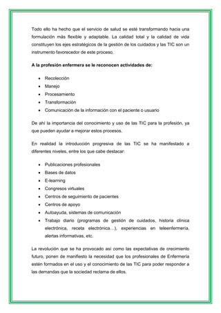 Todo ello ha hecho que el servicio de salud se esté transformando hacia una 
formulación más flexible y adaptable. La calidad total y la calidad de vida 
constituyen los ejes estratégicos de la gestión de los cuidados y las TIC son un 
instrumento favorecedor de este proceso. 
A la profesión enfermera se le reconocen actividades de: 
 Recolección 
 Manejo 
 Procesamiento 
 Transformación 
 Comunicación de la información con el paciente o usuario 
De ahí la importancia del conocimiento y uso de las TIC para la profesión, ya 
que pueden ayudar a mejorar estos procesos. 
En realidad la introducción progresiva de las TIC se ha manifestado a 
diferentes niveles, entre los que cabe destacar: 
 Publicaciones profesionales 
 Bases de datos 
 E-learning 
 Congresos virtuales 
 Centros de seguimiento de pacientes 
 Centros de apoyo 
 Autoayuda, sistemas de comunicación 
 Trabajo diario (programas de gestión de cuidados, historia clínica 
electrónica, receta electrónica…), experiencias en teleenfermería, 
alertas informativas, etc. 
La revolución que se ha provocado así como las expectativas de crecimiento 
futuro, ponen de manifiesto la necesidad que los profesionales de Enfermería 
estén formados en el uso y el conocimiento de las TIC para poder responder a 
las demandas que la sociedad reclama de ellos. 
 