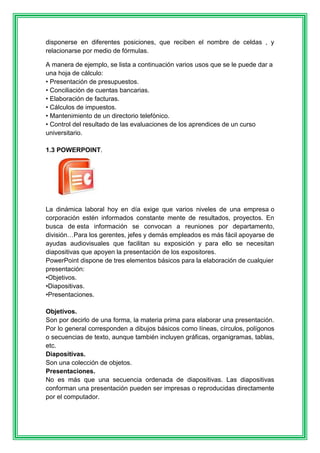disponerse en diferentes posiciones, que reciben el nombre de celdas , y 
relacionarse por medio de fórmulas. 
A manera de ejemplo, se lista a continuación varios usos que se le puede dar a 
una hoja de cálculo: 
• Presentación de presupuestos. 
• Conciliación de cuentas bancarias. 
• Elaboración de facturas. 
• Cálculos de impuestos. 
• Mantenimiento de un directorio telefónico. 
• Control del resultado de las evaluaciones de los aprendices de un curso 
universitario. 
1.3 POWERPOINT. 
La dinámica laboral hoy en día exige que varios niveles de una empresa o 
corporación estén informados constante mente de resultados, proyectos. En 
busca de esta información se convocan a reuniones por departamento, 
división…Para los gerentes, jefes y demás empleados es más fácil apoyarse de 
ayudas audiovisuales que facilitan su exposición y para ello se necesitan 
diapositivas que apoyen la presentación de los expositores. 
PowerPoint dispone de tres elementos básicos para la elaboración de cualquier 
presentación: 
•Objetivos. 
•Diapositivas. 
•Presentaciones. 
Objetivos. 
Son por decirlo de una forma, la materia prima para elaborar una presentación. 
Por lo general corresponden a dibujos básicos como líneas, círculos, polígonos 
o secuencias de texto, aunque también incluyen gráficas, organigramas, tablas, 
etc. 
Diapositivas. 
Son una colección de objetos. 
Presentaciones. 
No es más que una secuencia ordenada de diapositivas. Las diapositivas 
conforman una presentación pueden ser impresas o reproducidas directamente 
por el computador. 
 