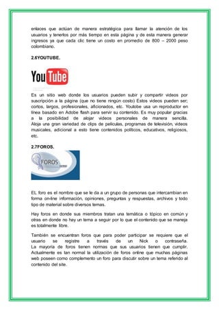 enlaces que actúan de manera estratégica para llamar la atención de los 
usuarios y tenerlos por más tiempo en esta página y de esta manera generar 
ingresos ya que cada clic tiene un costo en promedio de 800 – 2000 peso 
colombiano. 
2.6YOUTUBE. 
Es un sitio web donde los usuarios pueden subir y compartir videos por 
suscripción a la página (que no tiene ningún costo) Estos videos pueden ser; 
cortos, largos, profesionales, aficionados, etc. Youtobe usa un reproductor en 
línea basado en Adobe flash para servir su contenido. Es muy popular gracias 
a la posibilidad de alojar videos personales de manera sencilla. 
Aloja una gran variedad de clips de películas, programas de televisión, videos 
musicales, adicional a esto tiene contenidos políticos, educativos, religiosos, 
etc. 
2.7FOROS. 
EL foro es el nombre que se le da a un grupo de personas que intercambian en 
forma on-line información, opiniones, preguntas y respuestas, archivos y todo 
tipo de material sobre diversos temas. 
Hay foros en donde sus miembros tratan una temática o tópico en común y 
otras en donde no hay un tema a seguir por lo que el contenido que se maneja 
es totalmente libre. 
También se encuentran foros que para poder participar se requiere que el 
usuario se registre a través de un Nick o contraseña. 
La mayoría de foros tienen normas que sus usuarios tienen que cumplir. 
Actualmente es tan normal la utilización de foros online que muchas páginas 
web poseen como complemento un foro para discutir sobre un tema referido al 
contenido del site. 
 