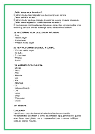 ¿Quién forma parte de un foro? 
El administrador, los moderadores y, los miembros en general 
¿Cómo se inicia un foro? 
El administrador es el que inicia las discusiones con una pregunta disparada. 
¿Quién se encarga evitar conflictos entre usuarios? 
El moderadores modifica algunas discusiones para evitar enfrentamientos entre 
usuarios y para que todo se mantenga dentro de las normas del foro. 
2.8 PROGRAMAS PARA DESCARGAR ARCHIVOS. 
• Ares 
• Reader player 
• videodownald 
• Windows media player 
2.9 REPRODUCTORES DE AUDIO Y SONIDO. 
• Windows media player 
• Jet audio 
• Foobar 2000 
• Winamp 
• Amarok 
2.10 MOTORES DE BUSQUEDA. 
• Gloogle 
• Yahoo 
• AKS 
• Altavista 
• Mns 
• AOL 
• AlltheWeb 
• Go 
• Netscape Search 
• Live 
• Lycos 
• Snapv 
• Webcrawler 
• Mozilla 
2.11 INTERNET. 
CONCEPTO 
Internet es un conjunto descentralizado de redes de comunicación 
interconectadas que utilizan la familia de protocolos tcp/ip,garantizando que las 
redes físicas heterogéneas que la componen funcionen como una red lógica 
única, de alcance mundial.. 
 