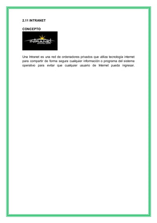 2.11 INTRANET 
CONCEPTO 
Una Intranet es una red de ordenadores privados que utiliza tecnología internet 
para compartir de forma segura cualquier información o programa del sistema 
operativo para evitar que cualquier usuario de Internet pueda ingresar. 
 