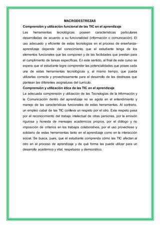 MACRODESTREZAS 
Comprensión y utilización funcional de las TIC en el aprendizaje 
Las herramientas tecnológicas poseen características particulares 
desarrolladas de acuerdo a su funcionalidad (información o comunicación). El 
uso adecuado y eficiente de estas tecnologías en el proceso de enseñanza-aprendizaje 
depende del conocimiento que el estudiante tenga de los 
elementos funcionales que las componen y de las facilidades que prestan para 
el cumplimiento de tareas específicas. En este sentido, al final de este curso se 
espera que el estudiante logre comprender las potencialidades que posee cada 
una de estas herramientas tecnológicas y, al mismo tiempo, que pueda 
utilizarlas correcta y provechosamente para el desarrollo de las destrezas que 
plantean las diferentes asignaturas del currículo. 
Comprensión y utilización ética de las TIC en el aprendizaje 
La adecuada comprensión y utilización de las Tecnologías de la Información y 
la Comunicación dentro del aprendizaje no se agota en el entendimiento y 
manejo de las características funcionales de estas herramientas. Al contrario, 
un empleo cabal de las TIC conlleva un respeto por el otro. Este respeto pasa 
por el reconocimiento del trabajo intelectual de otras personas, por la emisión 
rigurosa y honesta de mensajes académicos propios, por el diálogo y no 
imposición de criterios en los trabajos colaborativos, por el uso provechoso y 
solidario de estas herramientas tanto en el aprendizaje como en la interacción 
social. Se busca, pues, que el estudiante comprenda cómo las TIC afectan al 
otro en el proceso de aprendizaje y de qué forma las puede utilizar para un 
desarrollo académico y vital, respetuoso y democrático. 
 