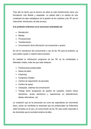 Todo ello ha hecho que el servicio de salud se esté transformando hacia una 
formulación más flexible y adaptable. La calidad total y la calidad de vida 
constituyen los ejes estratégicos de la gestión de los cuidados y las TIC son un 
instrumento favorecedor de este proceso. 
A la profesión enfermera se le reconocen actividades de: 
 Recolección 
 Manejo 
 Procesamiento 
 Transformación 
 Comunicación de la información con el paciente o usuario 
De ahí la importancia del conocimiento y uso de las TIC para la profesión, ya 
que pueden ayudar a mejorar estos procesos. 
En realidad la introducción progresiva de las TIC se ha manifestado a 
diferentes niveles, entre los que cabe destacar: 
 Publicaciones profesionales 
 Bases de datos 
 E-learning 
 Congresos virtuales 
 Centros de seguimiento de pacientes 
 Centros de apoyo 
 Autoayuda, sistemas de comunicación 
 Trabajo diario (programas de gestión de cuidados, historia clínica 
electrónica, receta electrónica…), experiencias en teleenfermería, 
alertas informativas, etc. 
La revolución que se ha provocado así como las expectativas de crecimiento 
futuro, ponen de manifiesto la necesidad que los profesionales de Enfermería 
estén formados en el uso y el conocimiento de las TIC para poder responder a 
las demandas que la sociedad reclama de ellos. 
 