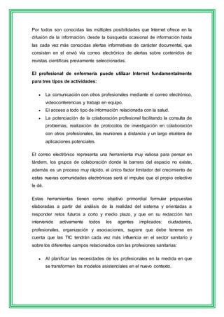 Por todos son conocidas las múltiples posibilidades que Internet ofrece en la 
difusión de la información, desde la búsqueda ocasional de información hasta 
las cada vez más conocidas alertas informativas de carácter documental, que 
consisten en el envió vía correo electrónico de alertas sobre contenidos de 
revistas científicas previamente seleccionadas. 
El profesional de enfermería puede utilizar Internet fundamentalmente 
para tres tipos de actividades: 
 La comunicación con otros profesionales mediante el correo electrónico, 
videoconferencias y trabajo en equipo. 
 El acceso a todo tipo de información relacionada con la salud. 
 La potenciación de la colaboración profesional facilitando la consulta de 
problemas, realización de protocolos de investigación en colaboración 
con otros profesionales, las reuniones a distancia y un largo etcétera de 
aplicaciones potenciales. 
El correo electrónico representa una herramienta muy valiosa para pensar en 
tándem, los grupos de colaboración donde la barrera del espacio no existe, 
además es un proceso muy rápido, el único factor limitador del crecimiento de 
estas nuevas comunidades electrónicas será el impulso que el propio colectivo 
le dé. 
Estas herramientas tienen como objetivo primordial formular propuestas 
elaboradas a partir del análisis de la realidad del sistema y orientadas a 
responder retos futuros a corto y medio plazo, y que en su redacción han 
intervenido activamente todos los agentes implicados: ciudadanos, 
profesionales, organización y asociaciones, sugiere que debe tenerse en 
cuenta que las TIC tendrán cada vez más influencia en el sector sanitario y 
sobre los diferentes campos relacionados con las profesiones sanitarias: 
 Al planificar las necesidades de los profesionales en la medida en que 
se transformen los modelos asistenciales en el nuevo contexto. 
 