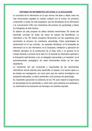 ENFOQUE DE INFORMÁTICA APLICADA A LA EDUCACIÓN 
La sociedad de la información en la que vivimos nos lleva a utilizar cada vez 
más herramientas digitales en nuestro contacto con el mundo. Es prioritario 
comprender a través de esta asignatura, que las tecnologías de la información 
y la comunicación (TIC) son mediadoras del proceso de aprendizaje y deben 
ser trabajadas de esta manera. 
El objetivo de este proyecto es utilizar distintas herramientas TIC dentro del 
desarrollo curricular de todas las áreas de estudio del Bachillerato. La 
informática y las TIC deben vincularse íntimamente con las asignaturas para 
acompañar el proceso de enseñanza aprendizaje. Estos aprendizajes se 
evidenciarán en el uso correcto de paquetes ofimáticos; en la búsqueda de 
información en la red informática; en la búsqueda, instalación y aplicación de 
software educativo; en la construcción de un blog, wikis y, en general, en un 
manejo eficiente y correcto de la web 2.0. El docente de informática aplicada a 
la Educación está llamado a ser un indagador permanente y un mediador en el 
aprovechamiento pedagógico de estas herramientas dentro de las otras 
asignaturas. 
La enseñanza del uso consciente y responsable de las herramientas 
informáticas servirá además para desarrollar el respeto a la opinión ajena y a 
las fuentes de investigación, así como para usar los medios tecnológicos con 
propósitos adecuados, es decir, pertinentes a los procesos de aprendizaje. 
Es importante aprovechar la existencia de las TIC para mejorar la experiencia 
de aprendizaje de los estudiantes y, sobre todo, para potenciar sus destrezas y 
su creatividad en la producción de mensajes con distintos soportes. 
 