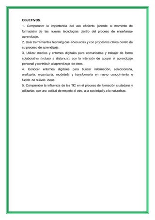 OBJETIVOS 
1. Comprender la importancia del uso eficiente (acorde al momento de 
formación) de las nuevas tecnologías dentro del proceso de enseñanza-aprendizaje. 
2. Usar herramientas tecnológicas adecuadas y con propósitos claros dentro de 
su proceso de aprendizaje. 
3. Utilizar medios y entornos digitales para comunicarse y trabajar de forma 
colaborativa (incluso a distancia), con la intención de apoyar el aprendizaje 
personal y contribuir al aprendizaje de otros. 
4. Conocer entornos digitales para buscar información, seleccionarla, 
analizarla, organizarla, modelarla y transformarla en nuevo conocimiento o 
fuente de nuevas ideas. 
5. Comprender la influencia de las TIC en el proceso de formación ciudadana y 
utilizarlas con una actitud de respeto al otro, a la sociedad y a la naturaleza. 
 