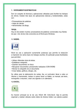 1. HERRAMIENTASOFIMATICAS 
Son Un conjunto de técnicas y aplicaciones utilizadas para facilitar los trabajos 
de oficina. Existen tres tipos de aplicaciones básicas y fundamentales, estas 
son: 
• Procesadores de palabras 
• Hojas de cálculo. 
• Herramientas de dibujo. 
TIPOS: 
Hoy en día existen muchos procesadores de palabras comerciales muy fáciles 
de usar. Uno de los más conocidos es el Word para Windows. 
1.1 WORD. 
Word es una a aplicación sumamente poderosa que permite la redacción 
e impresión de varios tipos de trabajos escritos. En particular posee facilidades 
que permiten: 
• Utilizar diferentes tipos de letras. 
• Establecer márgenes 
• Guardar documentos en disco 
• Recuperar documentos previamente realizados CON WORD 
• Revisar la ortografía de un documento 
• Crear tablas, gráficos, dibujos, etc. 
Se utiliza para la elaboración de cartas, fax, un currículum, llevar a cabo un 
informe o memorando, incluso si quiere hacer un folleto, un manual, una tesis, 
monografía o resumen, crear una agenda o un calendario. 
1.2 EXCEL. 
Su función principal es la de una HOJA DE CALCULO. Que le permite 
organizar y realizar cálculos sobre datos de diversa índole. Los valores pueden 
 