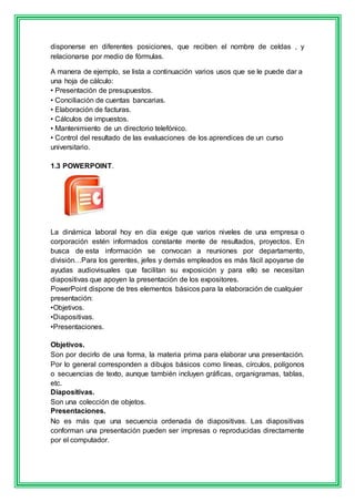 disponerse en diferentes posiciones, que reciben el nombre de celdas , y 
relacionarse por medio de fórmulas. 
A manera de ejemplo, se lista a continuación varios usos que se le puede dar a 
una hoja de cálculo: 
• Presentación de presupuestos. 
• Conciliación de cuentas bancarias. 
• Elaboración de facturas. 
• Cálculos de impuestos. 
• Mantenimiento de un directorio telefónico. 
• Control del resultado de las evaluaciones de los aprendices de un curso 
universitario. 
1.3 POWERPOINT. 
La dinámica laboral hoy en día exige que varios niveles de una empresa o 
corporación estén informados constante mente de resultados, proyectos. En 
busca de esta información se convocan a reuniones por departamento, 
división…Para los gerentes, jefes y demás empleados es más fácil apoyarse de 
ayudas audiovisuales que facilitan su exposición y para ello se necesitan 
diapositivas que apoyen la presentación de los expositores. 
PowerPoint dispone de tres elementos básicos para la elaboración de cualquier 
presentación: 
•Objetivos. 
•Diapositivas. 
•Presentaciones. 
Objetivos. 
Son por decirlo de una forma, la materia prima para elaborar una presentación. 
Por lo general corresponden a dibujos básicos como líneas, círculos, polígonos 
o secuencias de texto, aunque también incluyen gráficas, organigramas, tablas, 
etc. 
Diapositivas. 
Son una colección de objetos. 
Presentaciones. 
No es más que una secuencia ordenada de diapositivas. Las diapositivas 
conforman una presentación pueden ser impresas o reproducidas directamente 
por el computador. 
 