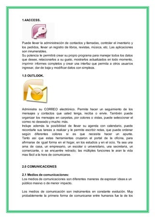 1.4ACCESS. 
Puede llevar la administración de contactos y llamadas, controlar el inventario y 
los pedidos, llevar un registro de libros, revistas, música, etc. Las aplicaciones 
son innumerables. 
Su potencia le permitirá crear su propio programa para manejar todos los datos 
que desee, relacionarlos a su gusto, mostrarlos actualizados en todo momento, 
imprimir informes completos y crear una interfaz que permita a otros usuarios 
ingresar, dar de baja y modificar datos con simpleza. 
1.5 OUTLOOK. 
Administra su CORREO electrónico. Permite hacer un seguimiento de los 
mensajes y contactos que usted tenga, reciba o envíe. También puede 
organizar los mensajes en carpetas, por colores o vistas, puede seleccionar el 
correo no deseado y mucho más. 
Incluye además la posibilidad de llevar su agenda con calendario, puede 
recordarle sus tareas a realizar y le permite escribir notas, que puede ordenar 
según diferentes colores si es que necesita hacer un apunte. 
Tanto así que estas herramientas cruzaron el portal de la oficina, para 
afirmarse de igual forma en el hogar, en los estudios y en el ocio. Ya sea una 
ama de casa, un empresario, un escolar o universitario, una secretaria, un 
comerciante, o se encuentre retirado; las múltiples funciones le aran la vida 
mas fácil a la hora de comunicarse. 
2.0 COMUNICACIONES 
2.1 Medios de comunicaciones: 
Los medios de comunicaciones son diferentes maneras de expresar ideas a un 
público masivo o de menor impacto. 
Los medios de comunicación son instrumentos en constante evolución. Muy 
probablemente la primera forma de comunicarse entre humanos fue la de los 
 