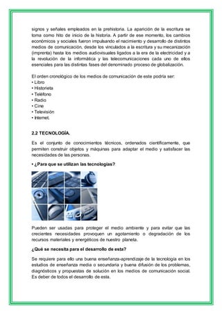 signos y señales empleados en la prehistoria. La aparición de la escritura se 
toma como hito de inicio de la historia. A partir de ese momento, los cambios 
económicos y sociales fueron impulsando el nacimiento y desarrollo de distintos 
medios de comunicación, desde los vinculados a la escritura y su mecanización 
(imprenta) hasta los medios audiovisuales ligados a la era de la electricidad y a 
la revolución de la informática y las telecomunicaciones cada uno de ellos 
esenciales para las distintas fases del denominado proceso de globalización. 
El orden cronológico de los medios de comunicación de este podría ser: 
• Libro 
• Historieta 
• Teléfono 
• Radio 
• Cine 
• Televisión 
• Internet. 
2.2 TECNOLOGÍA. 
Es el conjunto de conocimientos técnicos, ordenados científicamente, que 
permiten construir objetos y máquinas para adaptar el medio y satisfacer las 
necesidades de las personas. 
• ¿Para que se utilizan las tecnologías? 
Pueden ser usadas para proteger el medio ambiente y para evitar que las 
crecientes necesidades provoquen un agotamiento o degradación de los 
recursos materiales y energéticos de nuestro planeta. 
¿Qué se necesita para el desarrollo de esta? 
Se requiere para ello una buena enseñanza-aprendizaje de la tecnología en los 
estudios de enseñanza media o secundaria y buena difusión de los problemas, 
diagnósticos y propuestas de solución en los medios de comunicación social. 
Es deber de todos el desarrollo de esta. 
 