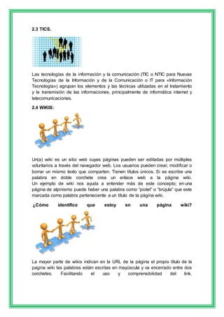 2.3 TICS. 
Las tecnologías de la información y la comunicación (TIC o NTIC para Nuevas 
Tecnologías de la Información y de la Comunicación o IT para «Información 
Tecnología») agrupan los elementos y las técnicas utilizadas en el tratamiento 
y la transmisión de las informaciones, principalmente de informática internet y 
telecomunicaciones. 
2.4 WIKIS: 
Un(a) wiki es un sitio web cuyas páginas pueden ser editadas por múltiples 
voluntarios a través del navegador web. Los usuarios pueden crear, modificar o 
borrar un mismo texto que comparten. Tienen títulos únicos. Si se escribe una 
palabra en doble corchete crea un enlace web a la página wiki. 
Un ejemplo de wiki nos ayuda a entender más de este concepto; en una 
página de alpinismo puede haber una palabra como “piolet” o “brújula” que este 
marcada como palabra perteneciente a un título de la página wiki. 
¿Cómo identifico que estoy en una página wiki? 
La mayor parte de wikis indican en la URL de la página el propio título de la 
pagina wiki las palabras están escritas en mayúscula y va encerrado entre dos 
corchetes. Facilitando el uso y comprensibilidad del link. 
 