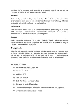 10
actividad de la empresa está sometida a un estricto control, ya sea de los
procesos productivos como de los procesos finales.
Eficiencia
Es la virtud que conduce al logro de un objetivo. Mirándolo desde el punto de vista
organizacional, es la relación que existe entre el trabajo desarrollado, y el tiempo
empleado, la inversión realizada y el resultado final
Pertenencia
Es el sentido de formar parte de la empresa llevando en el corazón y en la mente
ODS montajes y mantenimiento, representando claramente las acciones y
compromisos de transformación que nos acompañan
Equidad
Es el principio de la igualdad y la moderación de los precios y en las condiciones
de los contratos realizados cumpliendo sin abusar de la buena fe de ningún
usuario o empleado de la compañía
Transparencia
Es la claridad que debe mostrar todo acto humano, es ponerse en evidencia ante
si mismo y ante los demás con los propios acto y no aludiendo responsabilidades.
Es ser ético y congruente con los principios de la vida. La transparencia
acompaña todas las obras de las personas que hacen parte de esta empresa
Servicios Ofrecidos
 Soldadura TIG, MIG, ASME, API
 Montaje de tuberías
 Anclajes HILTI
 Corte con plasma
 Corte Acetilénico semiautomático
 Sierra sin fin hasta 12 pulgadas
 Tuberías asépticas para la industria alimenticia farmacéutica y química
 Estructuras en todas sus dimensiones
 